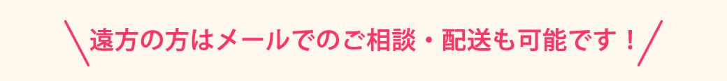 遠方の方はメールでのご相談、配送も可能です！